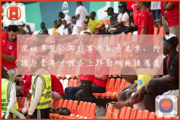 深圳男篮公布新赛季队员名单，外援与青年才俊齐上阵影响轮换深度