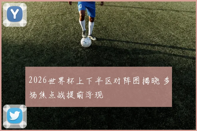2026世界杯上下半区对阵图揭晓 多场焦点战提前浮现