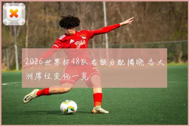 2026世界杯48队名额分配揭晓 各大洲席位变化一览