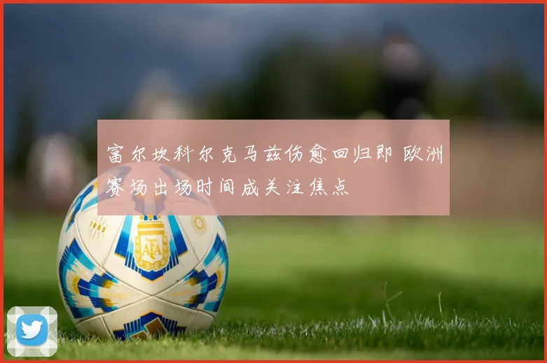 富尔坎科尔克马兹伤愈回归即 欧洲赛场出场时间成关注焦点