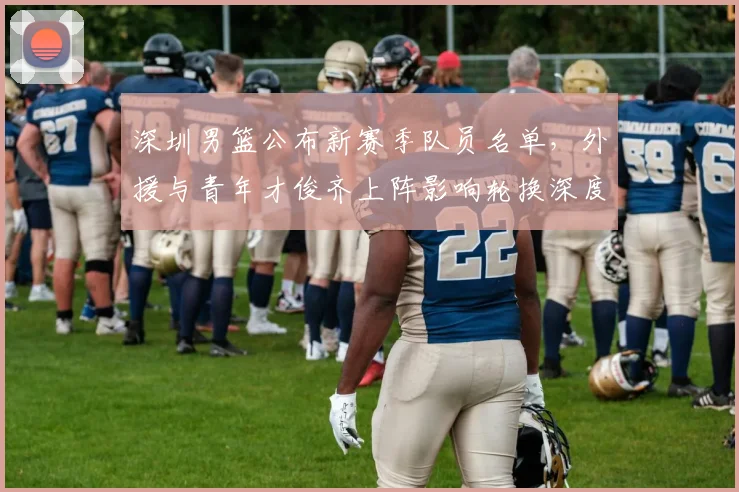 深圳男篮公布新赛季队员名单，外援与青年才俊齐上阵影响轮换深度