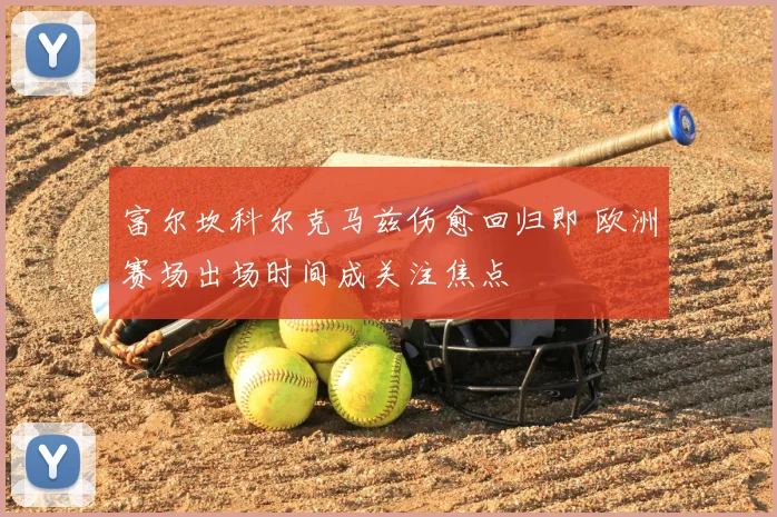 富尔坎科尔克马兹伤愈回归即 欧洲赛场出场时间成关注焦点