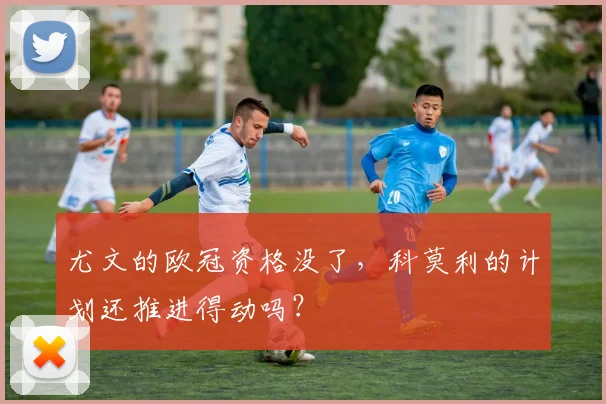 尤文的欧冠资格没了，科莫利的计划还推进得动吗？