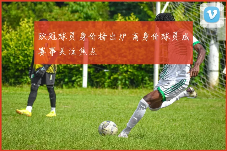 欧冠球员身价榜出炉 高身价球员成赛事关注焦点