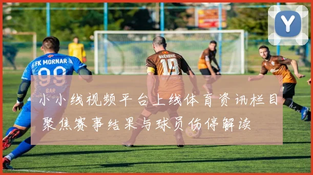 小小线视频平台上线体育资讯栏目 聚焦赛事结果与球员伤停解读