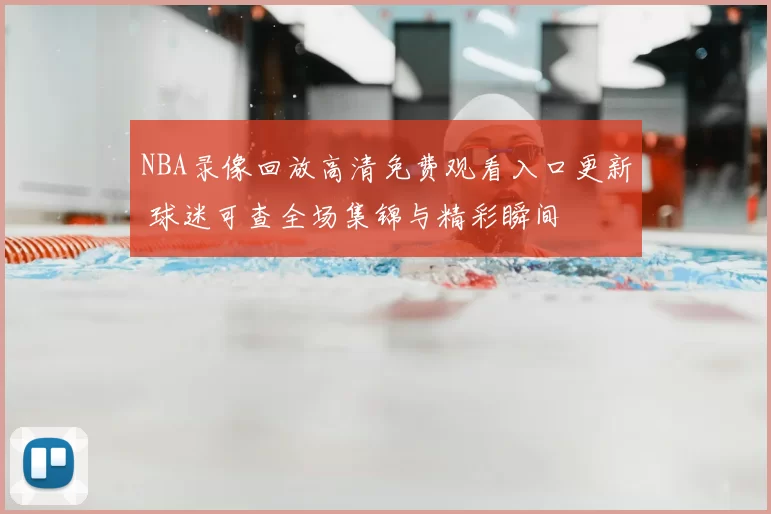 NBA录像回放高清免费观看入口更新 球迷可查全场集锦与精彩瞬间
