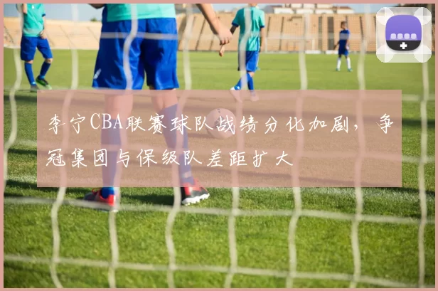 李宁CBA联赛球队战绩分化加剧，争冠集团与保级队差距扩大