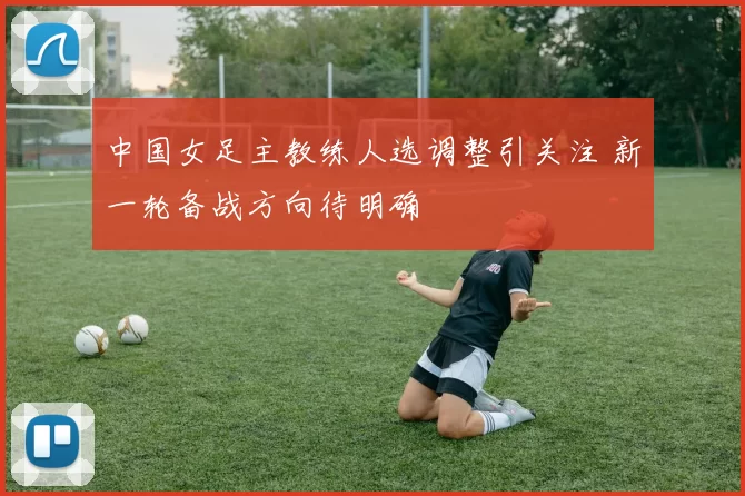 中国女足主教练人选调整引关注 新一轮备战方向待明确