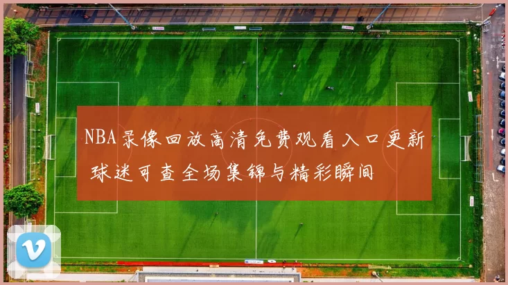 NBA录像回放高清免费观看入口更新 球迷可查全场集锦与精彩瞬间