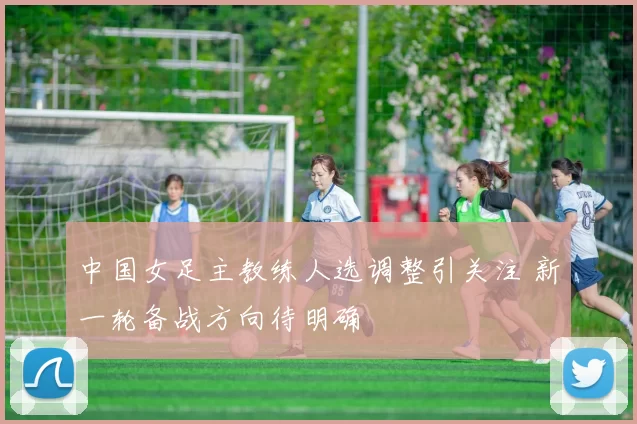 中国女足主教练人选调整引关注 新一轮备战方向待明确