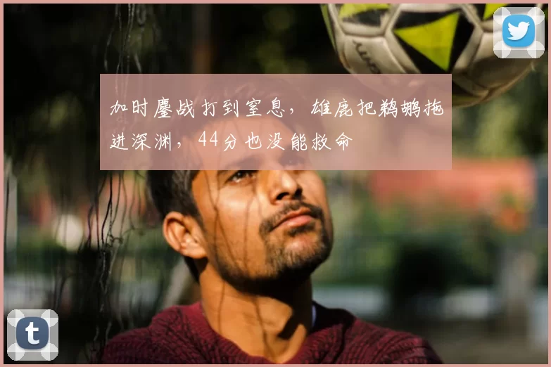 加时鏖战打到窒息，雄鹿把鹈鹕拖进深渊，44分也没能救命