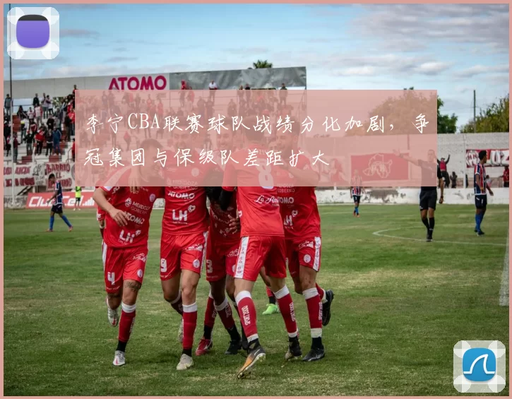 李宁CBA联赛球队战绩分化加剧，争冠集团与保级队差距扩大