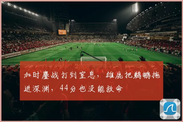 加时鏖战打到窒息，雄鹿把鹈鹕拖进深渊，44分也没能救命