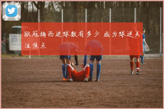 欧冠梅西进球数有多少 成为球迷关注焦点